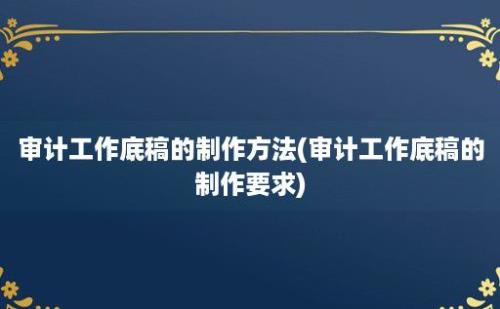 审计工作底稿的制作方法(审计工作底稿的制作要求)