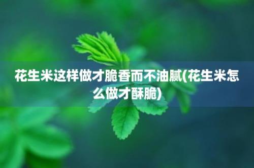 花生米这样做才脆香而不油腻(花生米怎么做才酥脆)