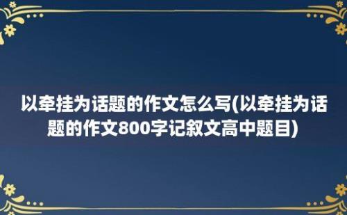 以牵挂为话题的作文怎么写(以牵挂为话题的作文800字记叙文高中题目)