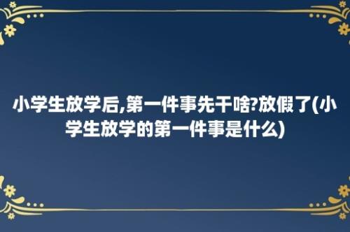 小学生放学后,第一件事先干啥?放假了(小学生放学的第一件事是什么)