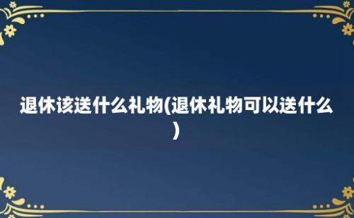 退休该送什么礼物(退休礼物可以送什么)