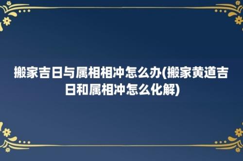 搬家吉日与属相相冲怎么办(搬家黄道吉日和属相冲怎么化解)