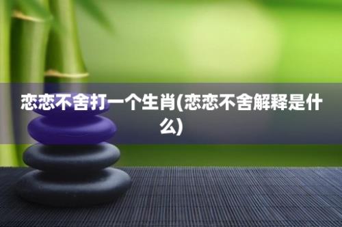 恋恋不舍打一个生肖(恋恋不舍解释是什么)