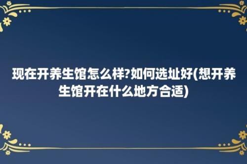 现在开养生馆怎么样?如何选址好(想开养生馆开在什么地方合适)