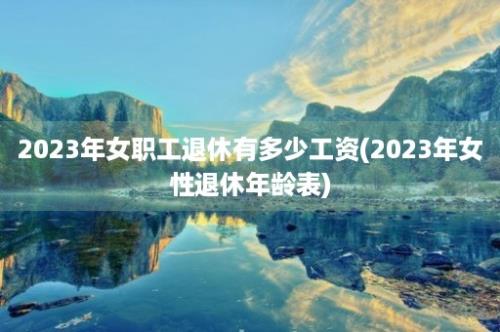 2023年女职工退休有多少工资(2023年女性退休年龄表)