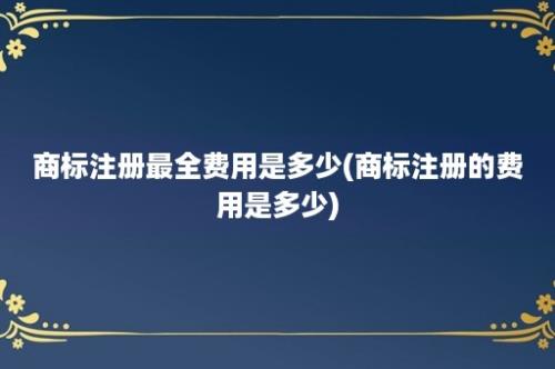 商标注册最全费用是多少(商标注册的费用是多少)