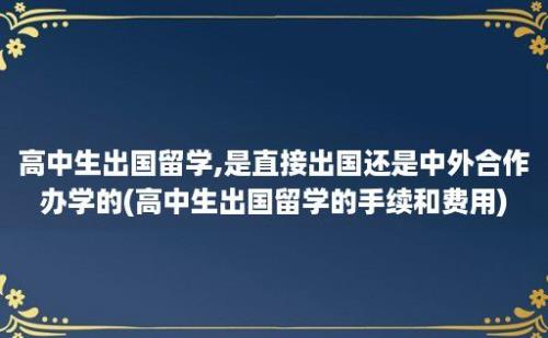 高中生出国留学,是直接出国还是中外合作办学的(高中生出国留学的手续和费用)