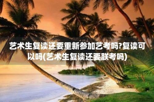 艺术生复读还要重新参加艺考吗?复读可以吗(艺术生复读还要联考吗)