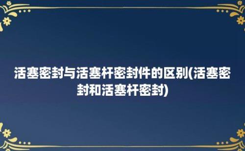 活塞密封与活塞杆密封件的区别(活塞密封和活塞杆密封)