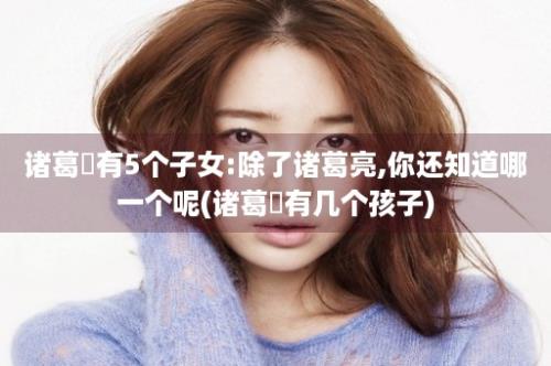 诸葛珪有5个子女:除了诸葛亮,你还知道哪一个呢(诸葛珪有几个孩子)