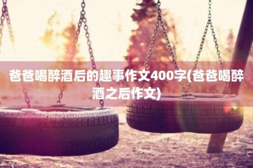 爸爸喝醉酒后的趣事作文400字(爸爸喝醉酒之后作文)