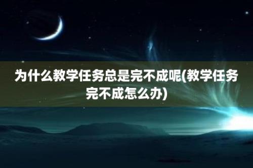 为什么教学任务总是完不成呢(教学任务完不成怎么办)