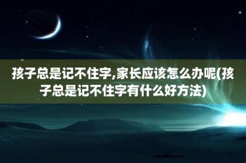 孩子总是记不住字,家长应该怎么办呢(孩子总是记不住字有什么好方法)