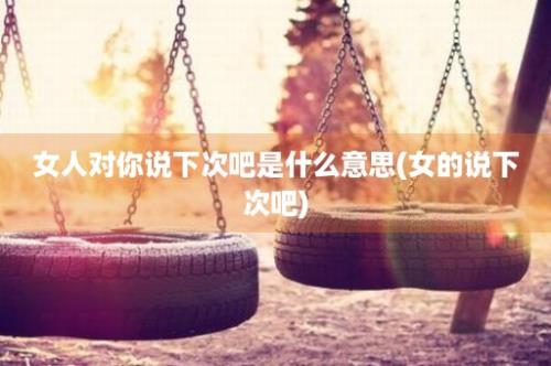 女人对你说下次吧是什么意思(女的说下次吧)