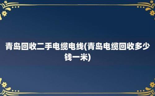 青岛回收二手电缆电线(青岛电缆回收多少钱一米)