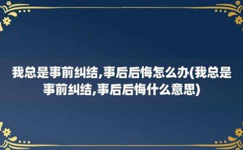 我总是事前纠结,事后后悔怎么办(我总是事前纠结,事后后悔什么意思)