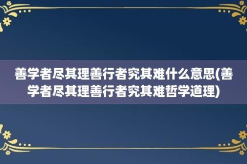 善学者尽其理善行者究其难什么意思(善学者尽其理善行者究其难哲学道理)