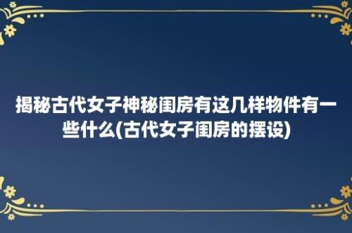 揭秘古代女子神秘闺房有这几样物件有一些什么(古代女子闺房的摆设)