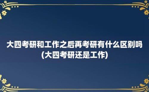 大四考研和工作之后再考研有什么区别吗(大四考研还是工作)