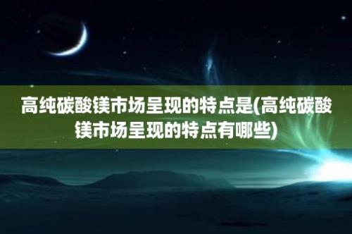 高纯碳酸镁市场呈现的特点是(高纯碳酸镁市场呈现的特点有哪些)