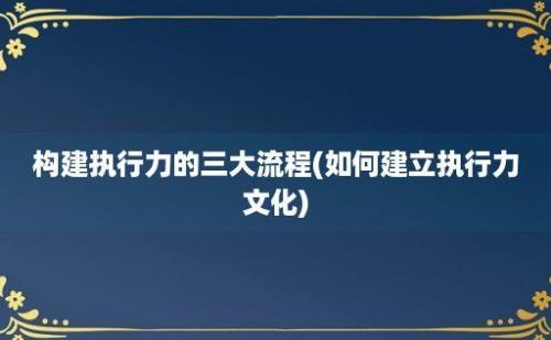 构建执行力的三大流程(如何建立执行力文化)