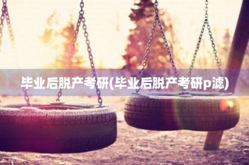 毕业后脱产考研(毕业后脱产考研p滤)