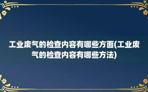 工业废气的检查内容有哪些方面(工业废气的检查内容有哪些方法)