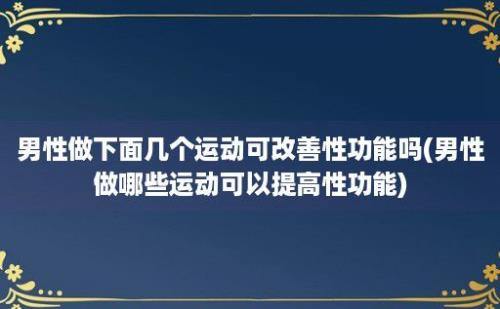 男性做下面几个运动可改善性功能吗(男性做哪些运动可以提高性功能)