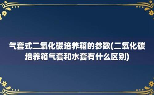 气套式二氧化碳培养箱的参数(二氧化碳培养箱气套和水套有什么区别)