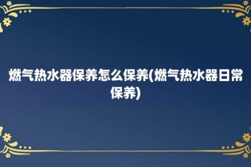 燃气热水器保养怎么保养(燃气热水器日常保养)