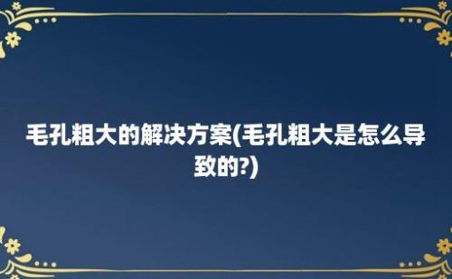 毛孔粗大的解决方案(毛孔粗大是怎么导致的?)