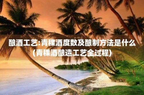 酿酒工艺:青稞酒度数及酿制方法是什么(青稞酒酿造工艺全过程)