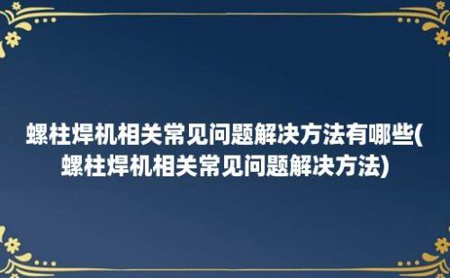 螺柱焊机相关常见问题解决方法有哪些(螺柱焊机相关常见问题解决方法)