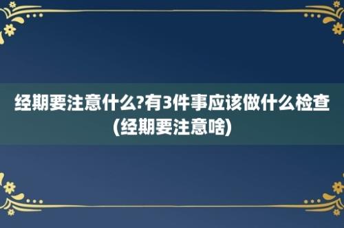 经期要注意什么?有3件事应该做什么检查(经期要注意啥)