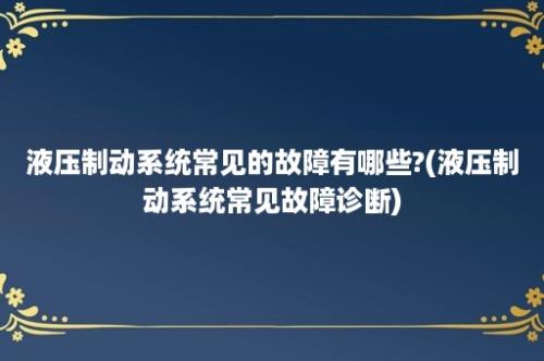 液压制动系统常见的故障有哪些?(液压制动系统常见故障诊断)