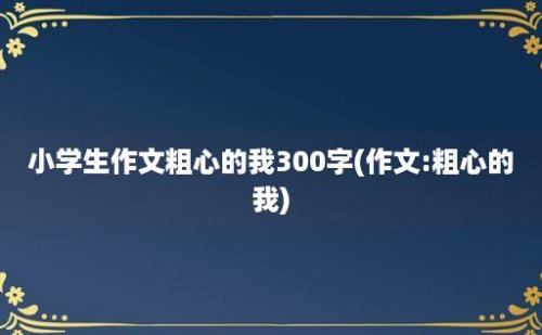 小学生作文粗心的我300字(作文:粗心的我)