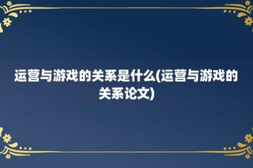 运营与游戏的关系是什么(运营与游戏的关系论文)