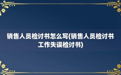 销售人员检讨书怎么写(销售人员检讨书工作失误检讨书)