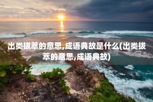 出类拔萃的意思,成语典故是什么(出类拔萃的意思,成语典故)