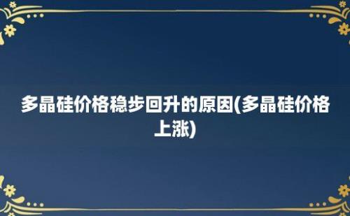 多晶硅价格稳步回升的原因(多晶硅价格上涨)