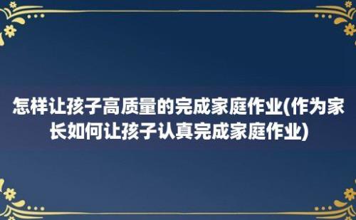 怎样让孩子高质量的完成家庭作业(作为家长如何让孩子认真完成家庭作业)