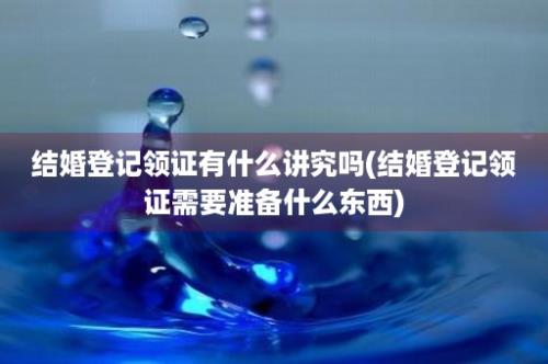 结婚登记领证有什么讲究吗(结婚登记领证需要准备什么东西)