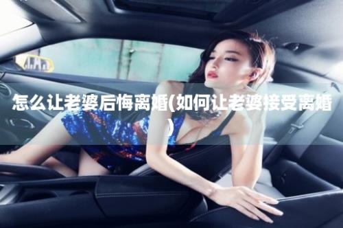 怎么让老婆后悔离婚(如何让老婆接受离婚)