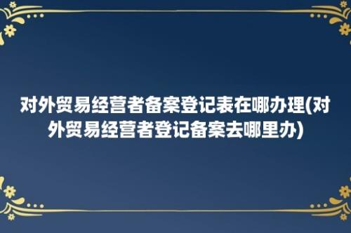 对外贸易经营者备案登记表在哪办理(对外贸易经营者登记备案去哪里办)