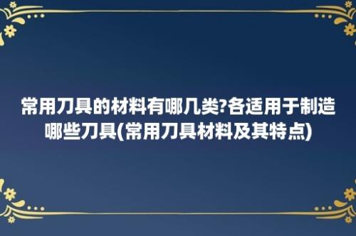 常用刀具的材料有哪几类?各适用于制造哪些刀具(常用刀具材料及其特点)