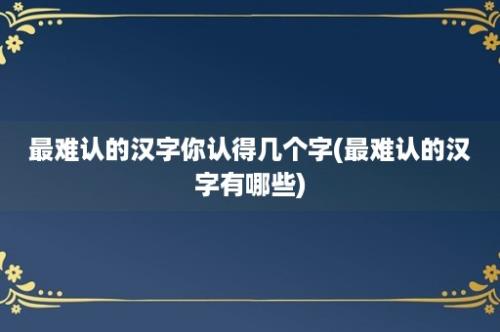 最难认的汉字你认得几个字(最难认的汉字有哪些)