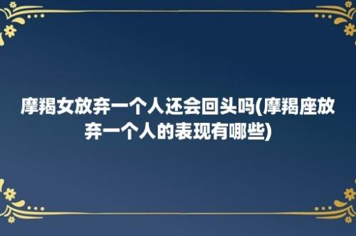 摩羯女放弃一个人还会回头吗(摩羯座放弃一个人的表现有哪些)