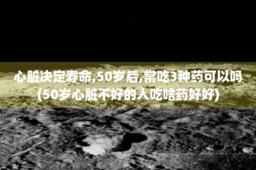 心脏决定寿命,50岁后,常吃3种药可以吗(50岁心脏不好的人吃啥药好好)