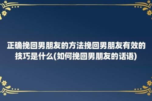 正确挽回男朋友的方法挽回男朋友有效的技巧是什么(如何挽回男朋友的话语)