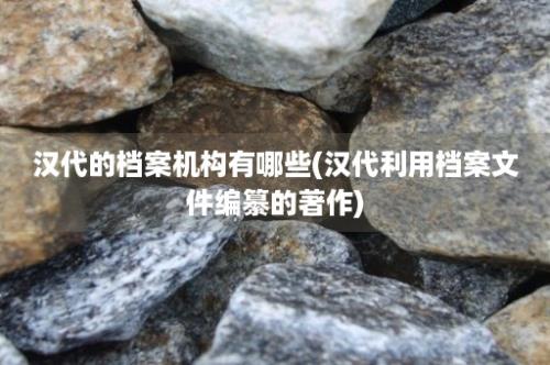 汉代的档案机构有哪些(汉代利用档案文件编纂的著作)